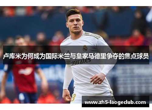 卢库米为何成为国际米兰与皇家马德里争夺的焦点球员