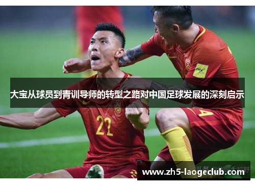 大宝从球员到青训导师的转型之路对中国足球发展的深刻启示