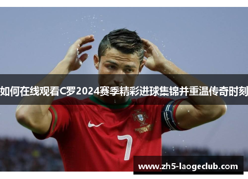 如何在线观看C罗2024赛季精彩进球集锦并重温传奇时刻