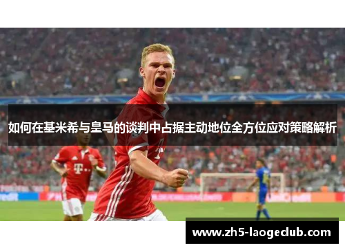 如何在基米希与皇马的谈判中占据主动地位全方位应对策略解析