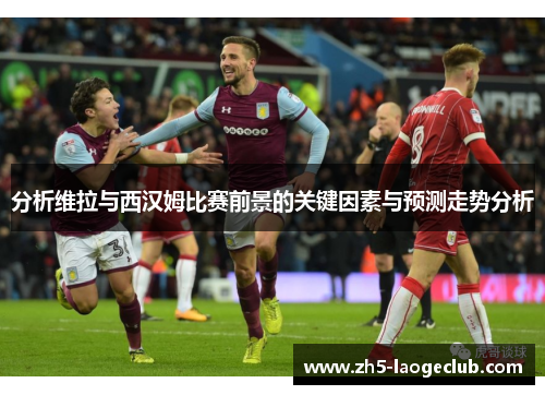 分析维拉与西汉姆比赛前景的关键因素与预测走势分析