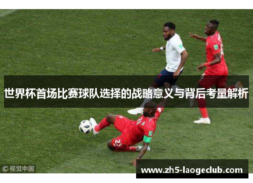 世界杯首场比赛球队选择的战略意义与背后考量解析