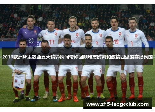 2016欧洲杯主题曲五大精彩瞬间带你回顾难忘时刻和激情四溢的赛场氛围