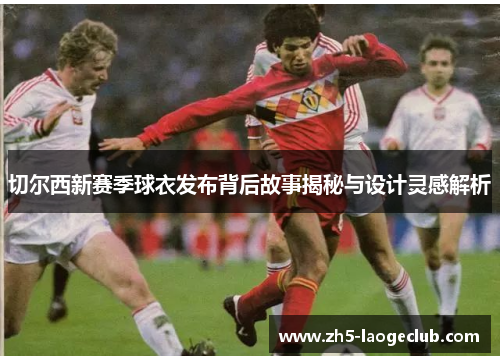 切尔西新赛季球衣发布背后故事揭秘与设计灵感解析