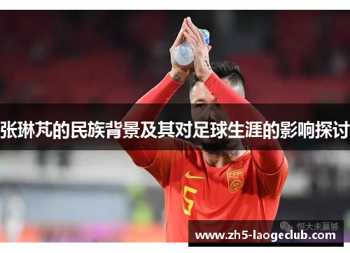 张琳芃的民族背景及其对足球生涯的影响探讨