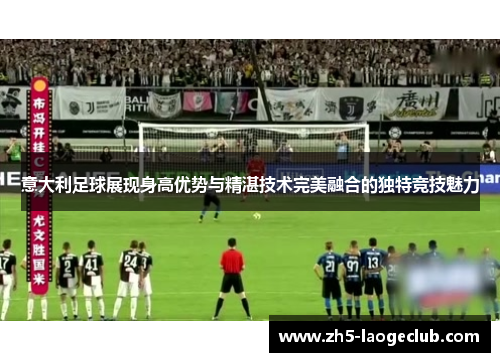 意大利足球展现身高优势与精湛技术完美融合的独特竞技魅力