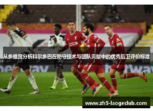 从多维度分析科尔多巴在防守技术与团队贡献中的优秀后卫评价标准