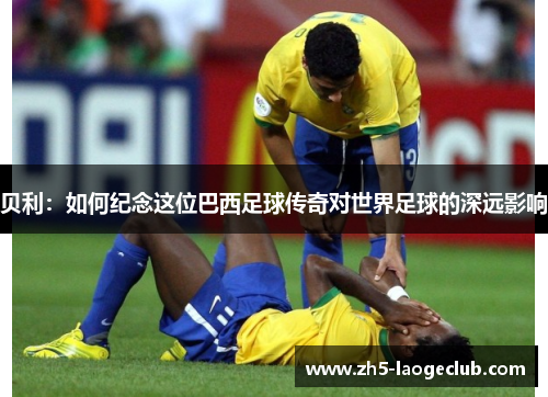 贝利：如何纪念这位巴西足球传奇对世界足球的深远影响