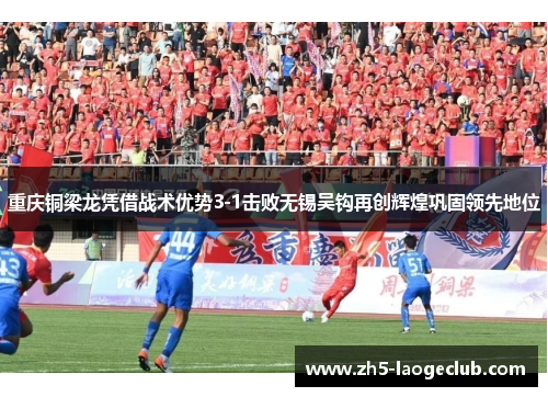 重庆铜梁龙凭借战术优势3-1击败无锡吴钩再创辉煌巩固领先地位