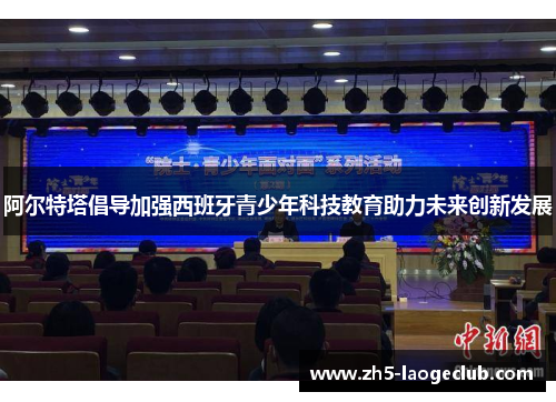 阿尔特塔倡导加强西班牙青少年科技教育助力未来创新发展