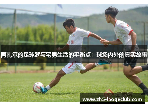 阿扎尔的足球梦与宅男生活的平衡点：球场内外的真实故事