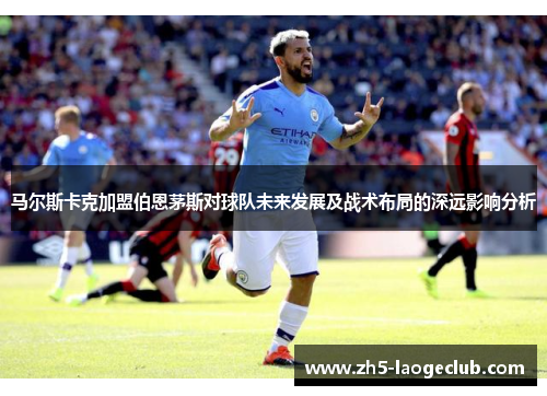 马尔斯卡克加盟伯恩茅斯对球队未来发展及战术布局的深远影响分析