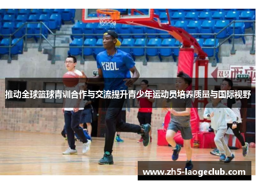 推动全球篮球青训合作与交流提升青少年运动员培养质量与国际视野 推动全球篮球青训合作与交流提升青少年运动员培养质量与国际视野