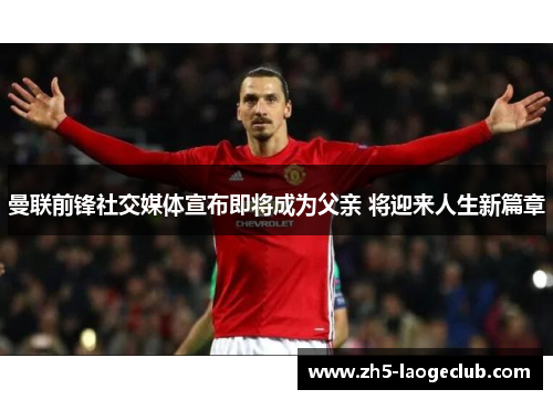 曼联前锋社交媒体宣布即将成为父亲 将迎来人生新篇章 曼联前锋社交媒体宣布即将成为父亲 将迎来人生新篇章