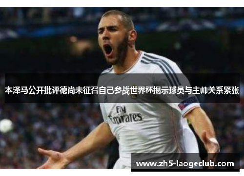 本泽马公开批评德尚未征召自己参战世界杯揭示球员与主帅关系紧张 本泽马公开批评德尚未征召自己参战世界杯揭示球员与主帅关系紧张