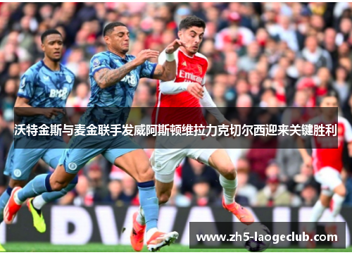 沃特金斯与麦金联手发威阿斯顿维拉力克切尔西迎来关键胜利 沃特金斯与麦金联手发威阿斯顿维拉力克切尔西迎来关键胜利