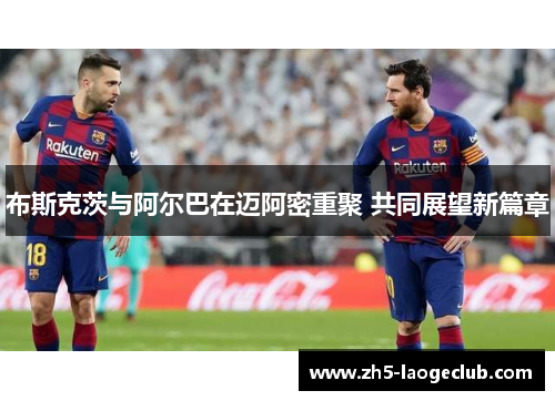 布斯克茨与阿尔巴在迈阿密重聚 共同展望新篇章