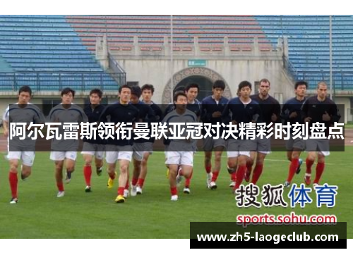 阿尔瓦雷斯领衔曼联亚冠对决精彩时刻盘点 阿尔瓦雷斯领衔曼联亚冠对决精彩时刻盘点