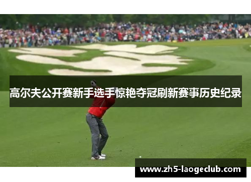 高尔夫公开赛新手选手惊艳夺冠刷新赛事历史纪录 高尔夫公开赛新手选手惊艳夺冠刷新赛事历史纪录