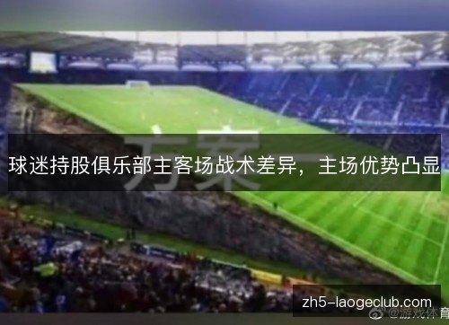 球迷持股俱乐部主客场战术差异，主场优势凸显